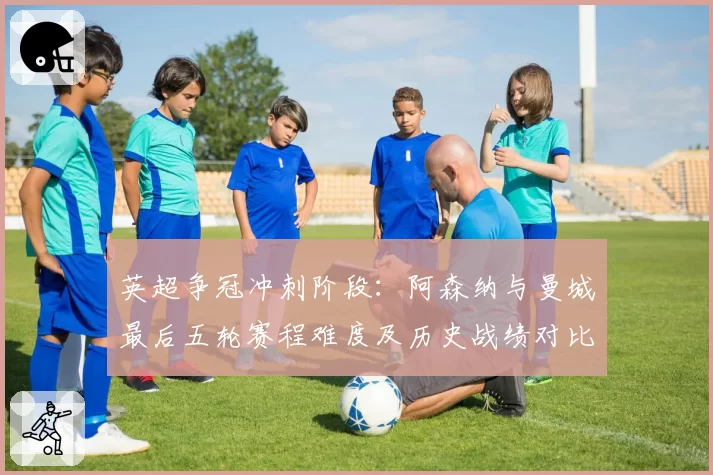 英超争冠冲刺阶段：阿森纳与曼城最后五轮赛程难度及历史战绩对比