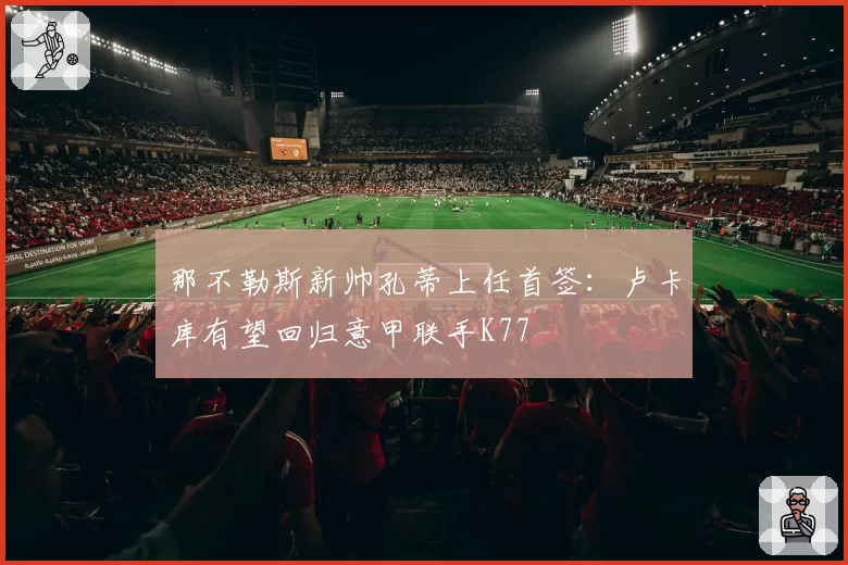 那不勒斯新帅孔蒂上任首签:卢卡库有望回归意甲联手K77
