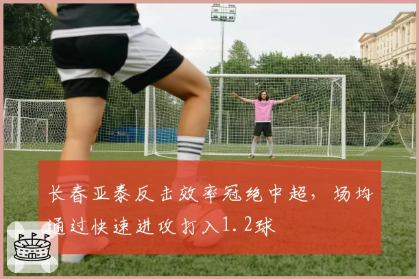 长春亚泰反击效率冠绝中超，场均通过快速进攻打入1.2球