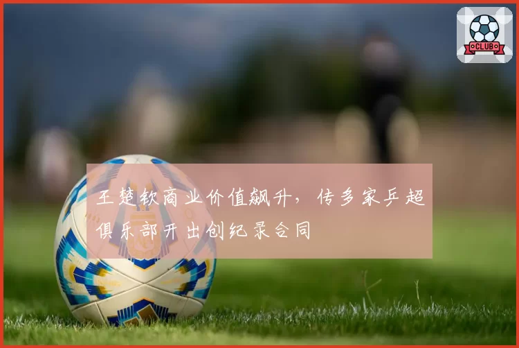 王楚钦商业价值飙升,传多家乒超俱乐部开出创纪录合同