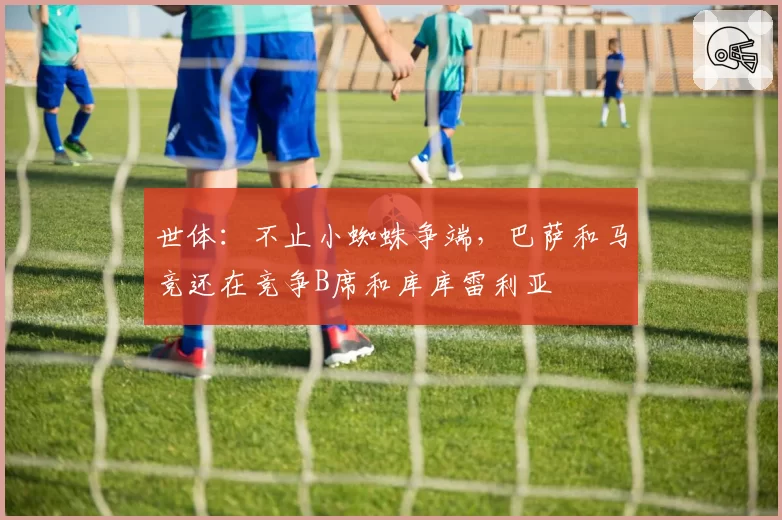世体：不止小蜘蛛争端，巴萨和马竞还在竞争B席和库库雷利亚