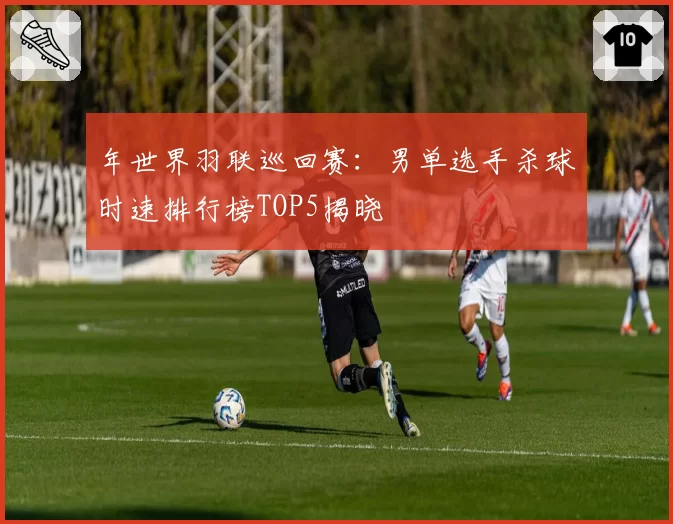 年世界羽联巡回赛：男单选手杀球时速排行榜TOP5揭晓