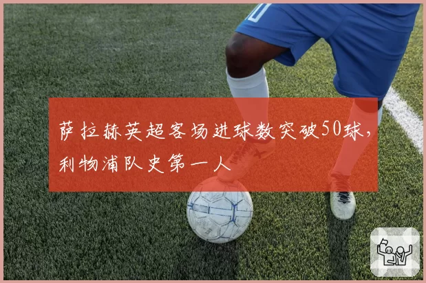 萨拉赫英超客场进球数突破50球,利物浦队史第一人