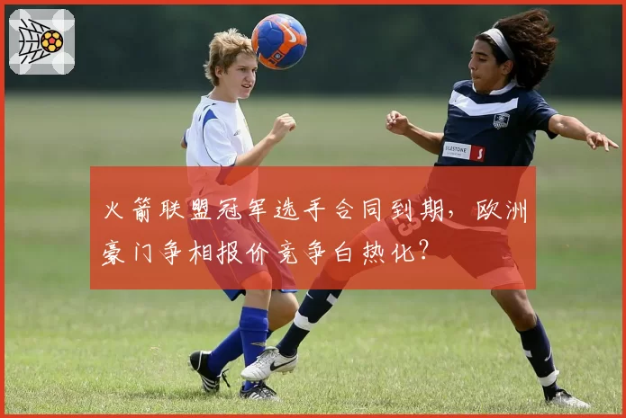 火箭联盟冠军选手合同到期,欧洲豪门争相报价竞争白热化?