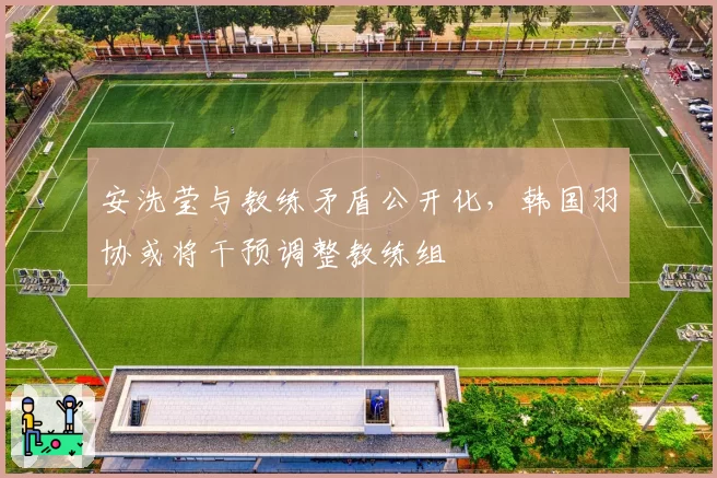 安洗莹与教练矛盾公开化,韩国羽协或将干预调整教练组