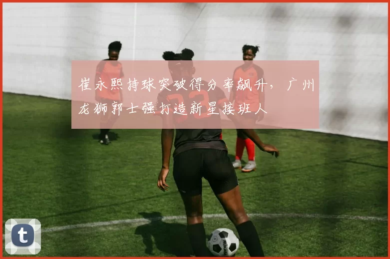 崔永熙持球突破得分率飙升,广州龙狮郭士强打造新星接班人