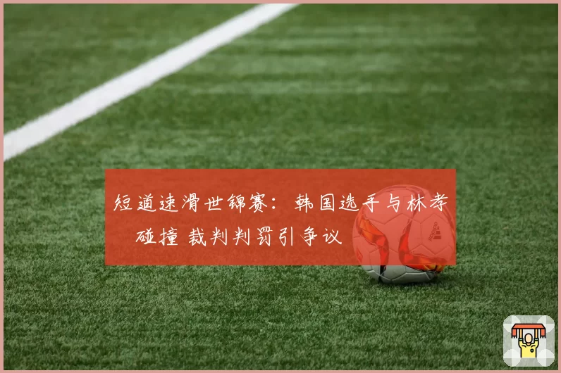短道速滑世锦赛：韩国选手与林孝埈碰撞 裁判判罚引争议