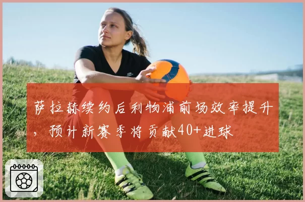 萨拉赫续约后利物浦前场效率提升，预计新赛季将贡献40+进球