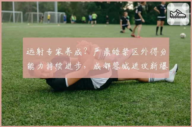 远射专家养成？严鼎皓禁区外得分能力持续进步，成都蓉城进攻新爆点