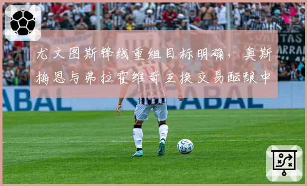 尤文图斯锋线重组目标明确，奥斯梅恩与弗拉霍维奇互换交易酝酿中